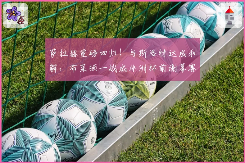 萨拉赫重磅回归！与斯洛特达成和解，布莱顿一战成非洲杯前谢幕赛？