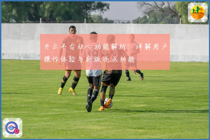 开云平台核心功能解析：详解用户操作体验与新版亮点功能