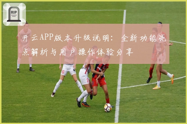 开云APP版本升级说明：全新功能亮点解析与用户操作体验分享