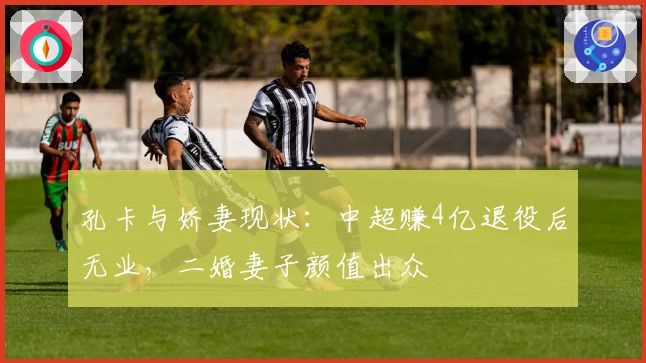 孔卡与娇妻现状：中超赚4亿退役后无业，二婚妻子颜值出众