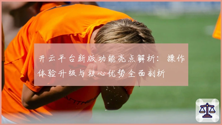 开云平台新版功能亮点解析：操作体验升级与核心优势全面剖析