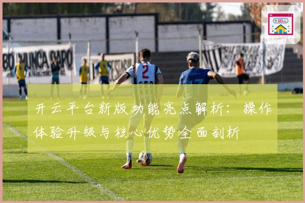 开云平台新版功能亮点解析：操作体验升级与核心优势全面剖析