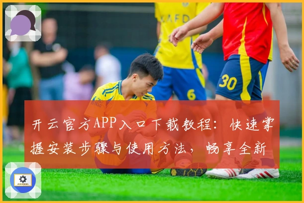 开云官方APP入口下载教程：快速掌握安装步骤与使用方法，畅享全新功能体验