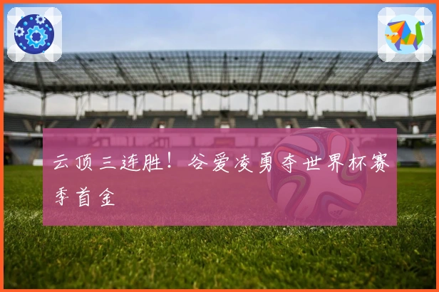 云顶三连胜！谷爱凌勇夺世界杯赛季首金