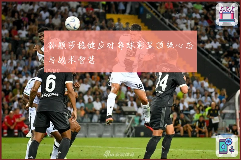 孙颖莎稳健应对每球彰显顶级心态与战术智慧