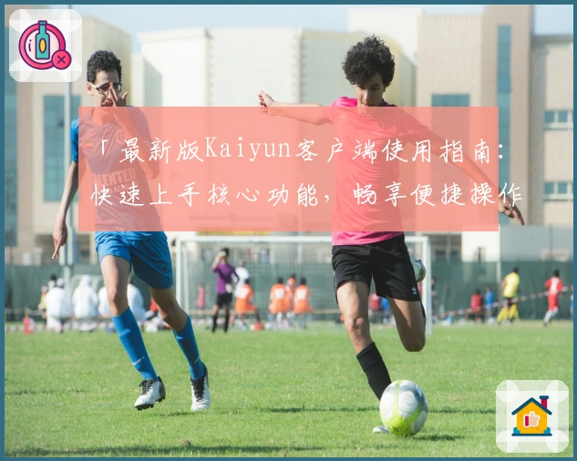 「最新版Kaiyun客户端使用指南：快速上手核心功能，畅享便捷操作体验」